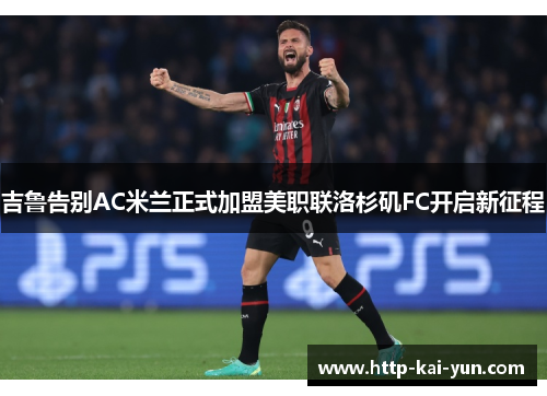 吉鲁告别AC米兰正式加盟美职联洛杉矶FC开启新征程